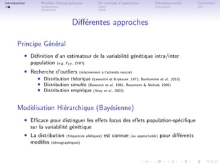 Introduction       Mod`les D´mographiques
                      e     e                        Un exemple d’application         D´veloppements
                                                                                       e                    Conclusion




                                    Diﬀ´rentes approches
                                       e

       Principe G´n´ral
                 e e
           ˆ D´ﬁnition d’un estimateur de la variabilit´ g´n´tique intra/inter
              e                                        e e e
               population   (e.g. FST , EHH)

           ˆ Recherche d’outliers        (relativement ` l’attendu neutre)
                                                       a
                  ˆ Distribution th´orique (Lewontin et Krakauer, 1973, Bonhomme et al., 2010)
                                   e
                  ˆ Distribution simul´e (Bowcock et al., 1991, Beaumont & Nichols, 1996)
                                      e
                  ˆ Distribution empirique (Akey et al., 2002)


       Mod`lisation Hi´rarchique (Bay´sienne)
          e           e              e
           ˆ Eﬃcace pour distinguer les eﬀets locus des eﬀets population-sp´ciﬁque
                                                                           e
               sur la variabilit´ g´n´tique
                                e e e
           ˆ La distribution     (fr´quences all´liques)
                                    e           e          est connue   (ou approchable)   pour diﬀ´rents
                                                                                                   e
               mod`les
                  e      (d´mographiques)
                           e
 