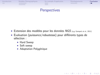 Introduction       Mod`les D´mographiques
                      e     e                 Un exemple d’application   D´veloppements
                                                                          e               Conclusion




                                            Perspectives




           ˆ Extension des mod`les pour les donn´es NGS (e.g. Gompert et al., 2011)
                               e                 e
           ˆ Evaluation (puissance/robustesse) pour diﬀ´rents types de
                                                       e
               s´lection :
                e
                 ˆ Hard Sweep
                 ˆ Soft sweep
                 ˆ Adaptation Polyg´nique
                                   e
 