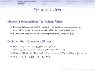 Introduction        Mod`les D´mographiques
                       e     e                             Un exemple d’application           D´veloppements
                                                                                               e                    Conclusion




                                              FST et pure-d´rive
                                                           e


       Mod`le (d´mographique) de Wright/Fisher
          e     e
           ˆ Les populations ont ´volu´ pendant t g´n´rations
                                 e    e            e e                                   (non chevauchantes)   en
               complet isolement depuis une population ancestrale commune
           ˆ Illustration dans le cas de taille de population constante (N)


       Evolution des fr´quences all´liques
                       e           e
           ˆ P(Xt+1 = j|Xt = i) =                   j
                                                   2N
                                                        ψij (1 − ψi )2N−j
               o` ψi =
                u         i   ,E[Xt+1 |Xt = xt ] = xt et V[Xt+1 |Xt = xt ] = 2Nxt (1 − xt )
                         2N

           ˆ E[Xt ] ≡ E[E[Xt |Xt−1 ]] = E[Xt−1 ] = ... = x0 = 2Np0 ⇒ E[pt =                               Xt
                                                                                                          2N
                                                                                                             ]   = p0
           ˆ V[pt ] = p0 (1 − p0 )[1 − (1 − 1/2N)t ]
 