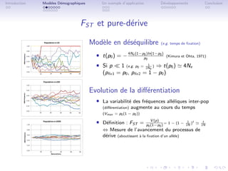 Introduction   Mod`les D´mographiques
                  e     e                   Un exemple d’application           D´veloppements
                                                                                e                         Conclusion




                                  FST et pure-d´rive
                                               e

                                        Mod`le en d´s´quilibre
                                           e       ee                          (e.g. temps de ﬁxation)


                                          ˆ t(p0 ) = − 4Ne (1−pp0
                                                               0 )ln(1−p0 )
                                                                                  (Kimura et Ohta, 1971)

                                          ˆ Si p    1 (e.g. p0 = 2Ne ) ⇒ t(p0 )
                                                                  1                         4Ne
                                             (pﬁx1 = p0 , pﬁx2 = 1 − p0 )


                                        Evolution de la diﬀ´rentiation
                                                           e
                                          ˆ La variabilit´ des fr´quences all´liques inter-pop
                                                         e       e           e
                                             (diﬀ´rentiation)
                                                 e              augmente au cours du temps
                                             (Vmax = p0 (1 − p0 ))

                                          ˆ D´ﬁnition : FST =
                                             e
                                                                          V (p)
                                                                       p0 (1−p0 )
                                                                                  = 1 − (1 − 2N )t
                                                                                              1           t
                                                                                                         2N
                                             ⇔ Mesure de l’avancement du processus de
                                             d´rive (aboutissant ` la ﬁxation d’un all`le)
                                              e                  a                    e
 