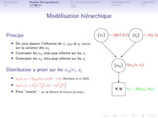 Introduction           Mod`les D´mographiques
                          e     e                            Un exemple d’application         D´veloppements
                                                                                               e                    Conclusion




                                       Mod´lisation hi´rarchique
                                          e           e
                                                                                                         
  Principe                                                                           {πi } ∼ β(0.7, 0.7) {cj } ∼ β(1, 1)
                                                                                                      
      ˆ On veut s´parer l’inﬂuence de πi
                 e                                        (p0 )   et cj   (d´rive)
                                                                            e
                                                                                       d                  
          sur la variance des αij
      ˆ Contraster les αij inter-pop informe sur les πi
                                                                                          d             
                                                                                            d        
      ˆ Contraster les αij intra-pop informe sur les cj                                     
                                                                                            ‚
                                                                                            d ©

                                                                                              {αij } f (αij |πi , cj )
  Distribution a priori sur les αij |πi , cj                                                  
      ˆ   αij |πi , cj ∼ N[0,1] πi , cj πi (1 − πi )   (Nicholson et al.,2002)

      ˆ                        1−c                 1−c
                                                                                                   c
          αij |πi , cj ∼ β   πi c j   , (1 −   πi ) c j
                                 j                   j
                                                                                                Y, N     Yij ∼ Bin(αij , Nij )
      ˆ Prior ”exacte” : eq. de diﬀusion de Kimura (en pr´p.)
                                                         e
 