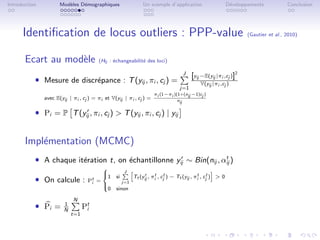 Introduction          Mod`les D´mographiques
                         e     e                                Un exemple d’application                       D´veloppements
                                                                                                                e                      Conclusion




      Identiﬁcation de locus outliers : PPP-value                                                                     (Gautier et al., 2010)



       Ecart au mod`le
                   e                    (H0 : ´changeabilit´ des loci)
                                              e            e

                                                                                     J
                                                                                          [yij −E(yij |πi ,cj )]2
           ˆ Mesure de discr´pance : T (yij , πi , cj ) =
                            e                                                                 V(yij |πi ,cj )
                                                                                   j=1
                                                                     πi (1−πi )(1+(nij −1)cj )
               avec E(yij | πi , cj ) = πi et V(yij | πi , cj ) =               nij

           ˆ Pi = P T (yij , πi , cj )  T (yij , πi , cj ) | yij
                         r




       Impl´mentation (MCMC)
           e
           ˆ A chaque it´ration t, on ´chantillonne yij ∼ Bin(nij , αij )
                        e             e               r              t

                                          
                                                     J
                                                           Tt (yij , πit , cjt ) − Tt (yij , πit , cjt )  0
                                                                 r
           ˆ On calcule :
                                          
                                          1    si
                                   Pt =
                                    i                j=1
                                          
                                           0    sinon
                                          

                            N
           ˆ Pi =       1
                        N
                                  Pt
                                   i
                            t=1
 