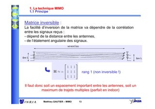 1. La technique MIMO
   1.1 Principe


Matrice inversible :
La facilité d’inversion de la matrice va dépendre de la corrélation
entre les signaux reçus :
- dépend de la distance entre les antennes,
- de l’étalement angulaire des signaux.




                                          rang 1 (non inversible !)


Il faut donc soit un espacement important entre les antennes, soit un
           maximum de trajets multiples (parfait en indoor)


           Matthieu GAUTIER – MIMO   13
 