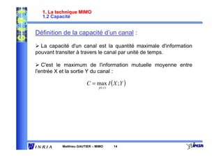 1. La technique MIMO
  1.2 Capacité


Définition de la capacité d’un canal :

  La capacité d'un canal est la quantité maximale d'information
pouvant transiter à travers le canal par unité de temps.

   C'est le maximum de l'information mutuelle moyenne entre
l'entrée X et la sortie Y du canal :

                       C = max I ( X ; Y )
                              p( x)




          Matthieu GAUTIER – MIMO     14
 