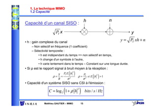 1. La technique MIMO
   1.2 Capacité

                                                       h                    n
Capacité d’un canal SISO :
              y = PT x + n
                     xh                                                              y

• h : gain complexe du canal
                                                                                y = PT xh + n
    – Non sélectif en fréquence (1 coefficient)
    – Sélectivité temporelle :
         • h est indépendant du temps => non sélectif en temps,
         • h change d'un symbole à l'autre,
         • h varie lentement dans le temps – Constant sur une longue durée.
• Si ρ est le rapport signal à bruit moyen à la réception :
                                  ( )     2


                                                                  ( ) =1
                        S     PT E h                   P
                   ρ=     =                   ρ=        T               2
                                                               si E h
                        B         σ   2
                                                       σ   2


• Capacité d'un système SISO sans CSI à l'émission :

                              (
                 C = log 2 1 + ρ h
                                              2
                                                  )    bits / s / Hz

             Matthieu GAUTIER – MIMO              15
 