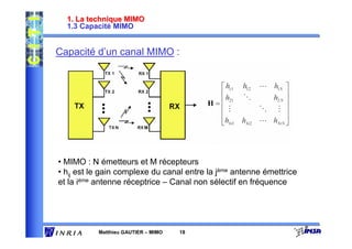 1. La technique MIMO
  1.3 Capacité MIMO


Capacité d’un canal MIMO :




• MIMO : N émetteurs et M récepteurs
• hij est le gain complexe du canal entre la jème antenne émettrice
et la ième antenne réceptrice – Canal non sélectif en fréquence




           Matthieu GAUTIER – MIMO   18
 