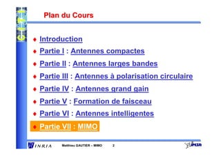 Plan du Cours


♦ Introduction
♦ Partie I : Antennes compactes
♦ Partie II : Antennes larges bandes
♦ Partie III : Antennes à polarisation circulaire
♦ Partie IV : Antennes grand gain
♦ Partie V : Formation de faisceau
♦ Partie VI : Antennes intelligentes
♦ Partie VII : MIMO

         Matthieu GAUTIER – MIMO   2
 