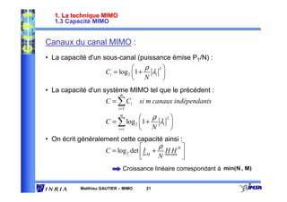 1. La technique MIMO
   1.3 Capacité MIMO


Canaux du canal MIMO :
• La capacité d'un sous-canal (puissance émise PT/N) :
                                    ρ 2
                      Ci = log 2 1 + λi 
                                  N     
• La capacité d'un système MIMO tel que le précédent :
                            m
                      C = ∑ Ci       si m canaux indépendants
                           i =1
                            m
                                     ρ 2
                      C = ∑ log 2 1 + λi 
                          i =1     N     
• On écrit généralement cette capacité ainsi :
                                       ρ   H
                   C = log 2 det  I M + H H 
                                       N     
                             Croissance linéaire correspondant à


           Matthieu GAUTIER – MIMO     21
 