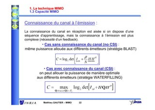 1. La technique MIMO
   1.3 Capacité MIMO


Connaissance du canal à l’émission :
La connaissance du canal en réception est aisée si on dispose d’une
séquence d’apprentissage, mais la connaissance à l’émission est plus
complexe (nécessité d’un feedback).
         • Cas sans connaissance du canal (no CSI) :
même puissance allouée aux différents émetteurs (stratégie BLAST)

                                         ρ   H
                     C = log 2 det  I M + H H 
                                         N    
           • Cas avec connaissance du canal (CSI) :
        on peut allouer la puissance de manière optimale
       aux différents émetteurs (stratégie WATERFILLING)




           Matthieu GAUTIER – MIMO   22
 