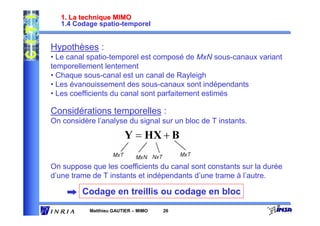 1. La technique MIMO
   1.4 Codage spatio-temporel


Hypothèses :
• Le canal spatio-temporel est composé de MxN sous-canaux variant
temporellement lentement
• Chaque sous-canal est un canal de Rayleigh
• Les évanouissement des sous-canaux sont indépendants
• Les coefficients du canal sont parfaitement estimés

Considérations temporelles :
On considère l’analyse du signal sur un bloc de T instants.




On suppose que les coefficients du canal sont constants sur la durée
d’une trame de T instants et indépendants d’une trame à l’autre.

         Codage en treillis ou codage en bloc
           Matthieu GAUTIER – MIMO   26
 