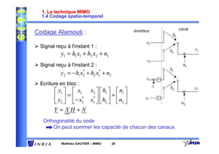 1. La technique MIMO
  1.4 Codage spatio-temporel


Codage Alamouti :

 Signal reçu à l'instant 1 :
          y1 = h1 x1 + h2 x2 + n1
 Signal reçu à l'instant 2 :
          y2 = − h1 x2 + h2 x1 + n2
                     *       *


 Ecriture en bloc :
        y1   x1 x2   h1   n1 
        y  =  − x* x*   h  +  n 
        2  2 1  2  2
       Y = XH +N
  Orthogonalité du code
      On peut sommer les capacité de chacun des canaux.


           Matthieu GAUTIER – MIMO    28
 
