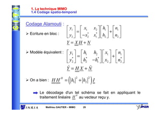 1. La technique MIMO
  1.4 Codage spatio-temporel


Codage Alamouti :
                           y1   x1 x2   h1   n1 
 Ecriture en bloc :        y  =  − x* x*   h  +  n 
                           2  2 1  2  2
                          Y = XH +N

 Modèle équivalent :       y1   h1 h2   x1   n1 
                           y*  =  h* − h*   x  +  n* 
                           2  2         1  2      2
                          )            )
                          Y =HX +N

 On a bien :   HH
                      H
                           (
                          = h1 + h2
                                    2        2
                                                 )I
       Le décodage d'un tel schéma se fait en appliquant le
                            H
       traitement linéaire H au vecteur reçu y.

          Matthieu GAUTIER – MIMO       29
 