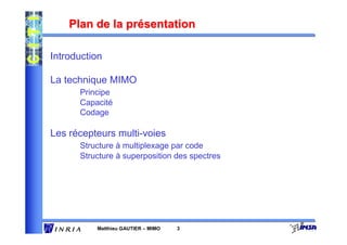 Plan de la présentation

Introduction

La technique MIMO
      Principe
      Capacité
      Codage

Les récepteurs multi-voies
      Structure à multiplexage par code
      Structure à superposition des spectres




          Matthieu GAUTIER – MIMO   3
 