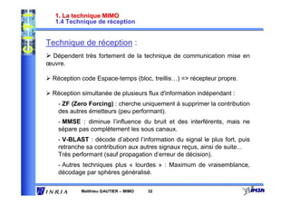 1. La technique MIMO
   1.4 Technique de réception


Technique de réception :
 Dépendent très fortement de la technique de communication mise en
œuvre.

  Réception code Espace-temps (bloc, treillis…) => récepteur propre.

  Réception simultanée de plusieurs flux d'information indépendant :
    - ZF (Zero Forcing) : cherche uniquement à supprimer la contribution
    des autres émetteurs (peu performant).
    - MMSE : diminue l’influence du bruit et des interférents, mais ne
    sépare pas complètement les sous canaux.
    - V-BLAST : décode d’abord l’information du signal le plus fort, puis
    retranche sa contribution aux autres signaux reçus, ainsi de suite...
    Très performant (sauf propagation d’erreur de décision).
    - Autres techniques plus « lourdes » : Maximum de vraisemblance,
    décodage par sphères généralisé.

            Matthieu GAUTIER – MIMO   32
 