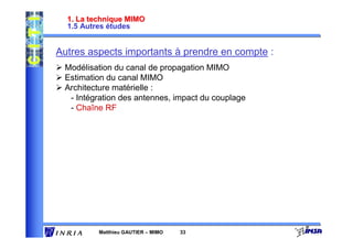 1. La technique MIMO
  1.5 Autres études


Autres aspects importants à prendre en compte :
 Modélisation du canal de propagation MIMO
 Estimation du canal MIMO
 Architecture matérielle :
  - Intégration des antennes, impact du couplage
  - Chaîne RF




          Matthieu GAUTIER – MIMO   33
 