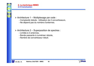 2. La technique MIMO
2.4 Conclusion




Architecture 1 – Multiplexage par code :
 - Complexité réduite : Utilisation de 2 convertisseurs,
 - Ne dépend pas du nombre d’antennes.


Architecture 2 – Superposition de spectres :
 - Limitée à 2 antennes,
 - Bande passante à numériser réduite,
 - Nombre de convertisseur réduit.




         Matthieu GAUTIER – MIMO   49
 
