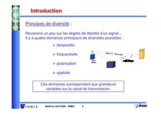 Introduction

Principes de diversité :

Revenons un peu sur les degrés de libertés d’un signal...
Il y a quatre domaines principaux de diversités possibles :
                    temporelle

                    fréquentielle

                    polarisation

                    spatiale

         Ces domaines correspondent aux grandeurs
           variables sur le canal de transmission.



           Matthieu GAUTIER – MIMO   5
 
