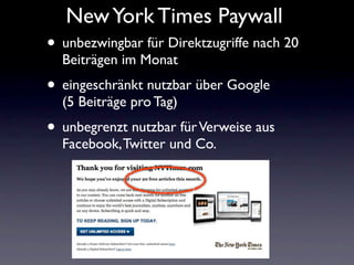 New York Times Paywall
• unbezwingbar für Direktzugriffe nach 20
  Beiträgen im Monat
• eingeschränkt nutzbar über Google
  (5 Beiträge pro Tag)
• unbegrenzt nutzbar für Verweise aus
  Facebook, Twitter und Co.
 