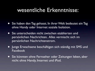 wesentliche Erkenntnisse:

•   Sie haben den Tag gehasst. In ihrer Welt bedeutet ein Tag
    ohne Handy oder Internet soziale Isolation.

•   Sie unterscheiden nicht zwischen etablierten und
    persönlichen Nachrichten. Alles vermischt sich im
    persönlichen Nachrichtenstrom.

•   Junge Erwachsene beschäftigen sich ständig mit SMS und
    Facebook

•   Sie könnten ohne Fernseher oder Zeitungen leben, aber
    nicht ohne Handy, Internet und iPod.
 
