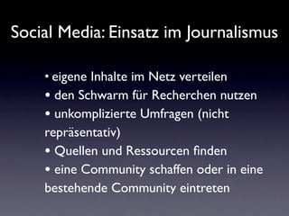 Social Media: Einsatz im Journalismus

    • eigene Inhalte im Netz verteilen
    • den Schwarm für Recherchen nutzen
    • unkomplizierte Umfragen (nicht
    repräsentativ)
    • Quellen und Ressourcen ﬁnden
    • eine Community schaffen oder in eine
    bestehende Community eintreten
 