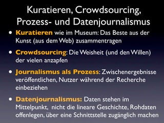 Kuratieren, Crowdsourcing,
  Prozess- und Datenjournalismus
• Kuratieren wie im Museum: Das Beste aus der
  Kunst (aus dem Web) zusammentragen
• Crowdsourcing: Die Weisheit (und den Willen)
  der vielen anzapfen
• Journalismus als Prozess: Zwischenergebnisse
  veröffentlichen, Nutzer während der Recherche
  einbeziehen
• Datenjournalismus: Daten stehen im
  Mittelpunkt, nicht die lineare Geschichte, Rohdaten
  offenlegen, über eine Schnittstelle zugänglich machen
 
