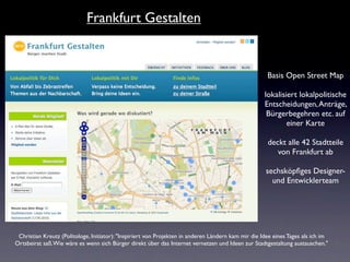 Frankfurt Gestalten


                                                                                                      Basis Open Street Map

                                                                                                     lokalisiert lokalpolitische
                                                                                                     Entscheidungen, Anträge,
                                                                                                      Bürgerbegehren etc. auf
                                                                                                             einer Karte

                                                                                                      deckt alle 42 Stadtteile
                                                                                                         von Frankfurt ab

                                                                                                     sechsköpﬁges Designer-
                                                                                                       und Entwicklerteam




 Christian Kreutz (Politologe, Initiator): "Inspiriert von Projekten in anderen Ländern kam mir die Idee eines Tages als ich im
Ortsbeirat saß. Wie wäre es wenn sich Bürger direkt über das Internet vernetzen und Ideen zur Stadtgestaltung austauschen."
 