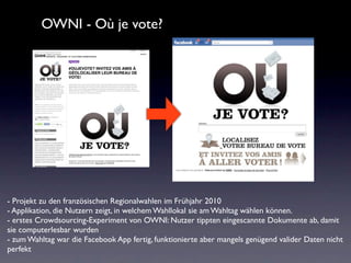 OWNI - Où je vote?




- Projekt zu den französischen Regionalwahlen im Frühjahr 2010
- Applikation, die Nutzern zeigt, in welchem Wahllokal sie am Wahltag wählen können.
- erstes Crowdsourcing-Experiment von OWNI: Nutzer tippten eingescannte Dokumente ab, damit
sie computerlesbar wurden
- zum Wahltag war die Facebook App fertig, funktionierte aber mangels genügend valider Daten nicht
perfekt
 