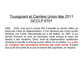 Tousignant et Carrière Union ltée 2011
QCCLP 6701
[166] Enfin, bien que la norme ISO à laquelle ce dernier réfère ne
fasse pas l’objet de réglementation, il n’en demeure pas moins qu’elle
demeure une norme internationale qui a été établie, en 1997, et qui
permet d’évaluer la zone de précaution santé lorsque le corps est
exposé à des vibrations. Donc, faute de réglementation québécoise
existante à laquelle le tribunal puisse référer en la matière, il y a lieu
de s’inspirer des paramètres énoncés par cette norme d’autant
plus qu’ils font partie de la preuve devant être appréciée, en l’espèce.
 