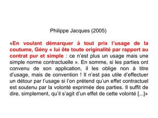 Philippe Jacques (2005)
«En voulant démarquer à tout prix l’usage de la
coutume, Gény « lui ôte toute originalité par rapport au
contrat pur et simple : ce n’est plus un usage mais une
simple norme contractuelle ». En somme, si les parties ont
convenu de son application, il les oblige non à titre
d’usage, mais de convention ! Il n’est pas utile d’effectuer
un détour par l’usage si l’on prétend qu’un effet contractuel
est soutenu par la volonté exprimée des parties. Il suffit de
dire, simplement, qu’il s’agit d’un effet de cette volonté [...]»
 