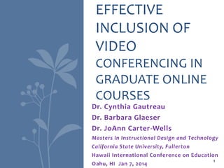 Dr. Cynthia Gautreau
Dr. Barbara Glaeser
Dr. JoAnn Carter-Wells
Masters in Instructional Design and Technology
California State University, Fullerton
Hawaii International Conference on Education
Oahu, HI Jan 7, 2014
EFFECTIVE
INCLUSION OF
VIDEO
CONFERENCING IN
GRADUATE ONLINE
COURSES
1
 