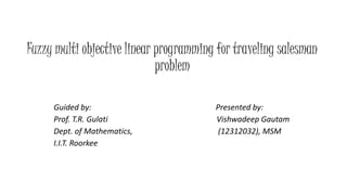 Fuzzy multi objective linear programming for traveling salesman
problem
Guided by: Presented by:
Prof. T.R. Gulati Vishwadeep Gautam
Dept. of Mathematics, (12312032), MSM
I.I.T. Roorkee
 