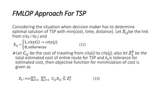 FMLOP Approach For TSP
Considering the situation when decision maker has to determine
optimal solution of TSP with min(cost, time, distance). Let 𝑋𝑖𝑗be the link
from city i to j and
𝑋𝑖𝑗 =
1, 𝑐𝑖𝑡𝑦 𝑖 → 𝑐𝑖𝑡𝑦(𝑗)
0, 𝑜𝑡ℎ𝑒𝑟𝑤𝑖𝑠𝑒
(12)
Let 𝐶𝑖𝑗 be the cost of traveling from city(i) to city(j), also let 𝑍1
0
be the
total estimated cost of entire route for TSP and 𝑡1is tolerance for
estimated cost, then objective function for minimization of cost is
given as
𝑍1: min 𝑖=1
𝑛
𝑗=1
𝑛
𝐶𝑖𝑗 𝑋𝑖𝑗 ≤ 𝑍1
0
. (13)
 
