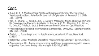 Cont.
Tung, C. T.: A Multi criteria Pareto-optimal Algorithm for the Traveling
Salesman Problem. Asia-Pacific Journal of Operational Research 11, 103-
115, (1994)
Yan, Z., Zhang, L., Kang, L., Lin, G.: A New MOEA for Multi-objective TSP and
Its Convergence Property Analysis. In: Fonseca, C. M., Fleming, P. J., Zitzler,
E., Deb, K., Thiele, L. (eds.): Evolutionary Multi-Criterion Optimization,
Proceedings of Second International Conference, EMO2003. Springer Berlin
342-354, (2003)
Zadeh, L., Fuzzy Logic and its Applications, Academic Press, New York.
(1965).
Zeleny M. Linear Multiple-Objective Programming: Springer: Berlin. (1974).
Zimmerman, H.J., Fuzzy programming and linear programming with several
objective functions. Fuzzy sets and syst 1:45-55, (1978).
 