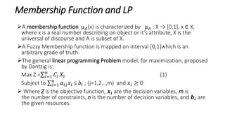 Membership Function and LP
A membership function µ 𝐴(x) is characterized by µ 𝐴 : X → [0,1], x ∈ X,
where x is a real number describing on object or it’s attribute, X is the
universal of discourse and A is subset of X.
A Fuzzy Membership function is mapped on interval [0,1]which is an
arbitrary grade of truth.
The general linear programming Problem model, for maximization, proposed
by Dantzig is:
Max Z = 𝑖=1
𝑛
𝐶𝑖 𝑋𝑖 (1)
Subject to 𝑖=1
𝑛
𝑎𝑖𝑗 𝑥𝑖 ≤ 𝑏𝑖 ; (j=1,2…,m) and 𝑥𝑖 ≥ 0
 Where Z is the objective function, 𝒙𝒊 are the decision variables, m is
the number of constraints, n is the number of decision variables, and 𝒃𝒊 are
the given resources.
 