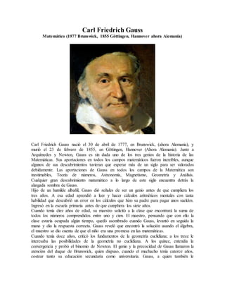 Carl Friedrich Gauss
Matemático (1977 Brunswick, 1855 Göttingen, Hannover ahora Alemania)
Carl Friedrich Gauss nació el 30 de abril de 1777, en Brunswick, (ahora Alemania), y
murió el 23 de febrero de 1855, en Göttingen, Hannover (Ahora Alemania). Junto a
Arquímedes y Newton, Gauss es sin duda uno de los tres genios de la historia de las
Matemáticas. Sus aportaciones en todos los campos matemáticos fueron increíbles, aunque
algunos de sus descubrimientos tuvieran que esperar más de un siglo para ser valorados
debidamente. Las aportaciones de Gauss en todos los campos de la Matemática son
inestimables, Teoría de números, Astronomía, Magnetismo, Geometría y Análisis.
Cualquier gran descubrimiento matemático a lo largo de este siglo encuentra detrás la
alargada sombra de Gauss.
Hijo de un humilde albañil, Gauss dió señales de ser un genio antes de que cumpliera los
tres años. A esa edad aprendió a leer y hacer cálculos aritméticos mentales con tanta
habilidad que descubrió un error en los cálculos que hizo su padre para pagar unos sueldos.
Ingresó en la escuela primaria antes de que cumpliera los siete años.
Cuando tenía diez años de edad, su maestro solicitó a la clase que encontrará la suma de
todos los números comprendidos entre uno y cien. El maestro, pensando que con ello la
clase estaría ocupada algún tiempo, quedó asombrado cuando Gauss, levantó en seguida la
mano y dio la respuesta correcta. Gauss reveló que encontró la solución usando el álgebra,
el maestro se dio cuenta de que el niño era una promesa en las matemáticas.
Cuando tenía doce años, criticó los fundamentos de la geometría euclidiana; a los trece le
interesaba las posibilidades de la geometría no euclidiana. A los quince, entendía la
convergencia y probó el binomio de Newton. El genio y la precocidad de Gauss llamaron la
atención del duque de Brunswick, quien dispuso, cuando el muchacho tenía catorce años,
costear tanto su educación secundaria como universitaria. Gauss, a quien también le
 