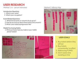 USER RESEARCH
Method 1: In – person Interviews

Method 2: Afﬁnity Map

Introductory Questions 
   1.  What is your name?
   2.  What's your occupation?
     
Event Related Questions
     1.  What kind of events or concerts do you go to?
     2. How do you ﬁnd out about these events and concerts?
     3. What's your ticket buying process like?

Mobile Purchasing Habits:
     1. What purchases have you made on your mobile

phone? tickets?

BEFORE!

USER GOALS
1.  Buy tickets before they
sell out
2.  Buy tickets
conveniently/ no effort
3.  Addressing FOMO
4.  Don’t waste time
standing on line

 