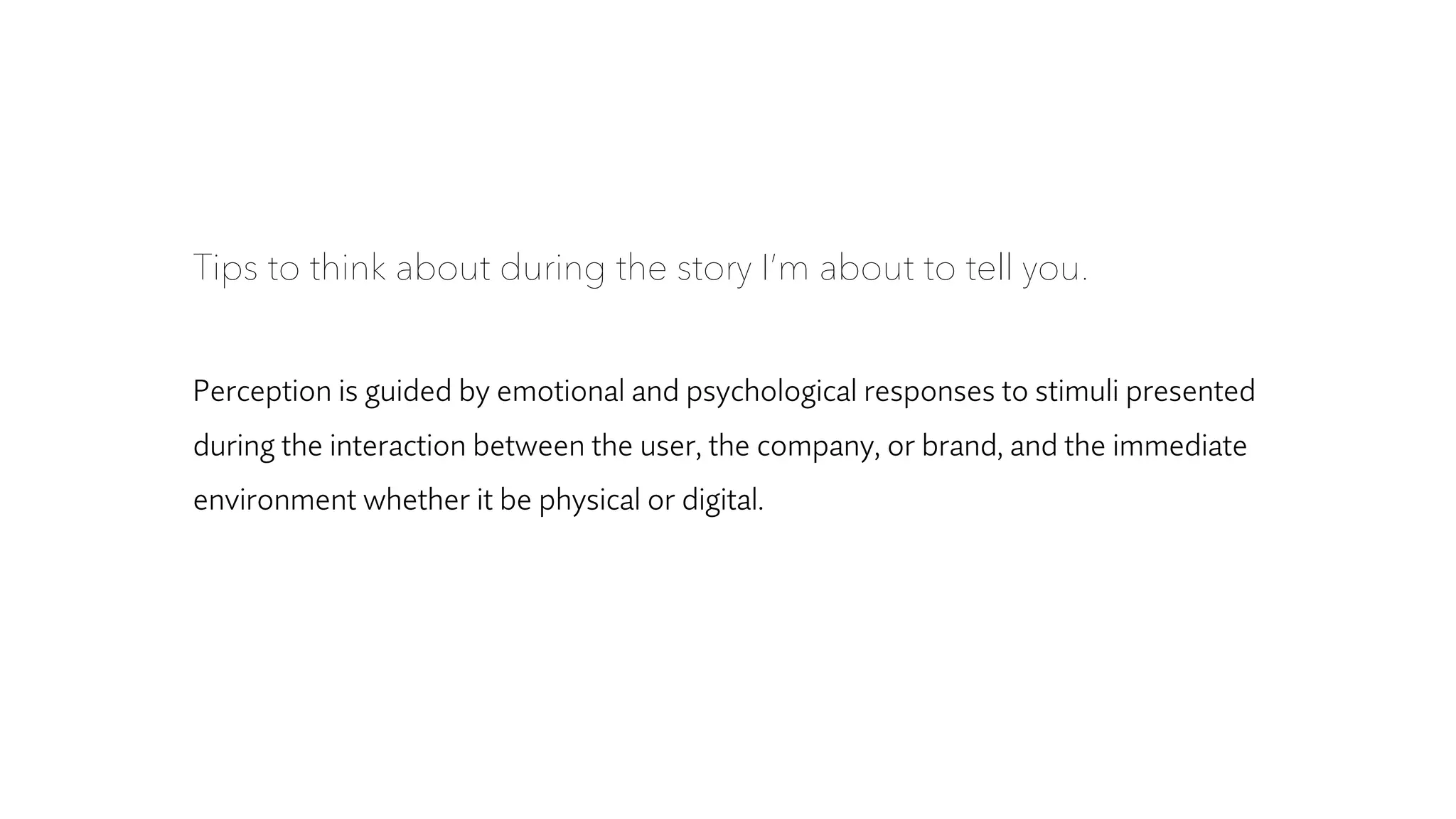 Tips to think about during the story I’m about to tell you.
Perception is guided by emotional and psychological responses to stimuli presented
during the interaction between the user, the company, or brand, and the immediate
environment whether it be physical or digital.
 