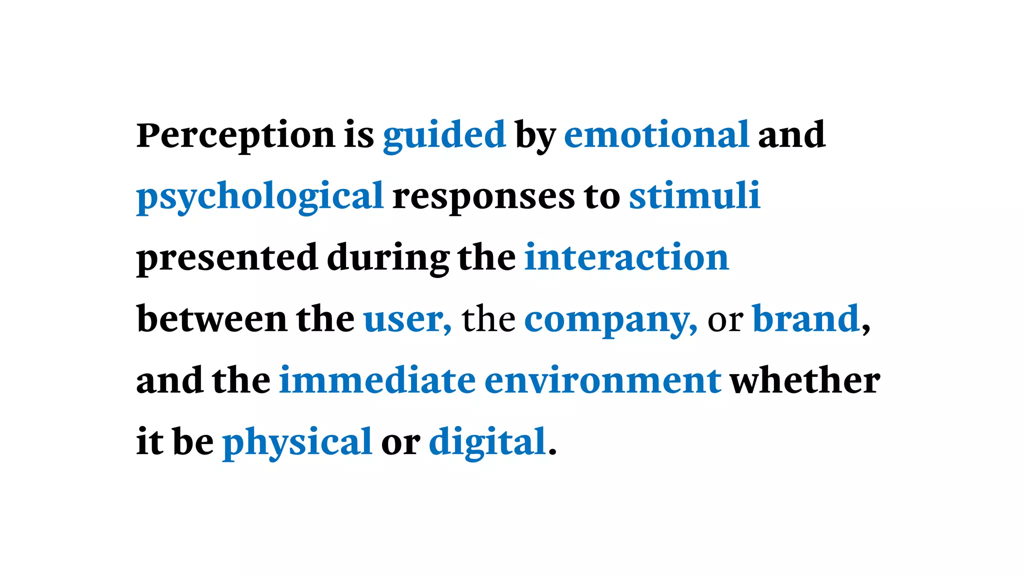 Perception is guided by emotional and
psychological responses to stimuli
presented during the interaction
between the user, the company, or brand,
and the immediate environment whether
it be physical or digital.
 