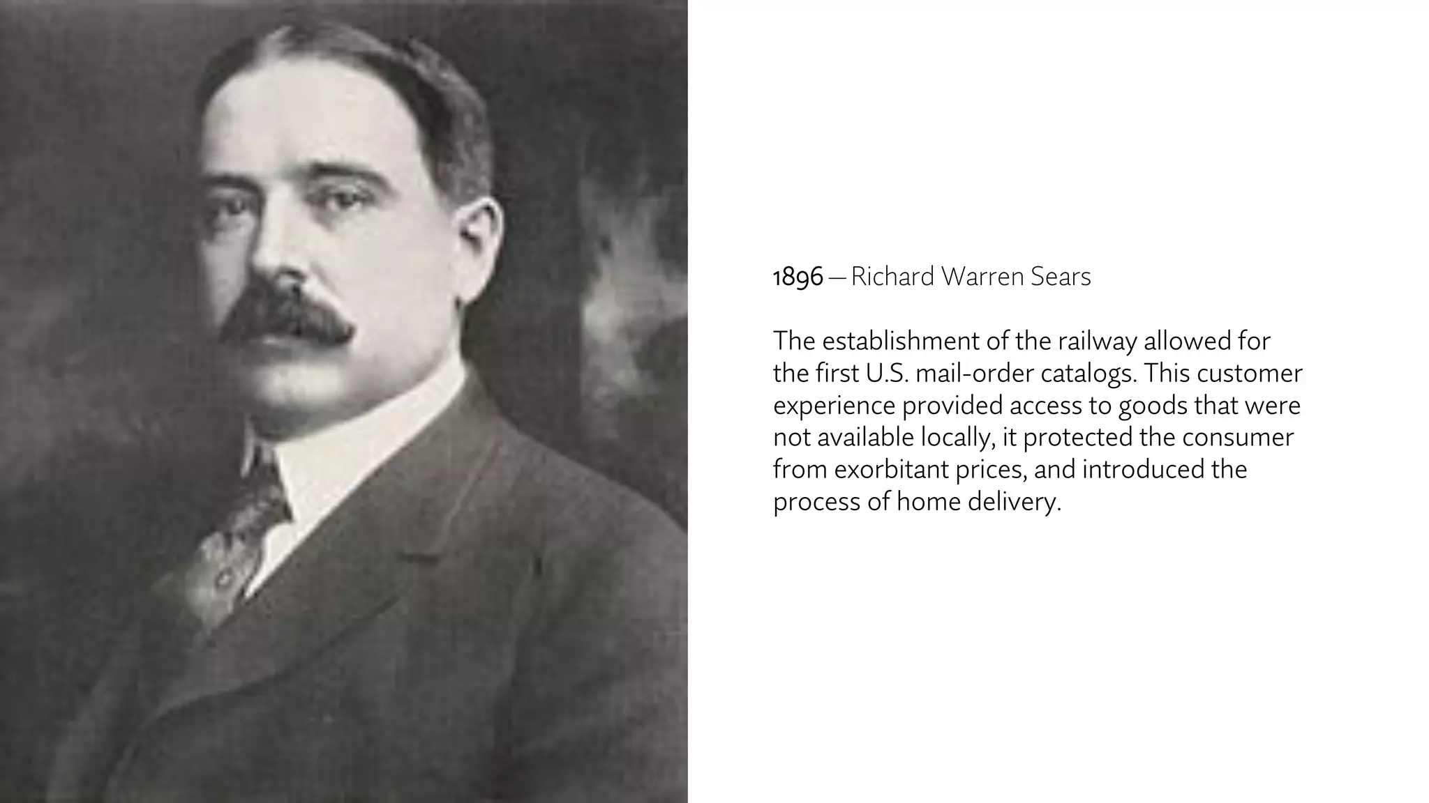 1896 — Richard Warren Sears
The establishment of the railway allowed for
the first U.S. mail-order catalogs. This customer
experience provided access to goods that were
not available locally, it protected the consumer
from exorbitant prices, and introduced the
process of home delivery.
 