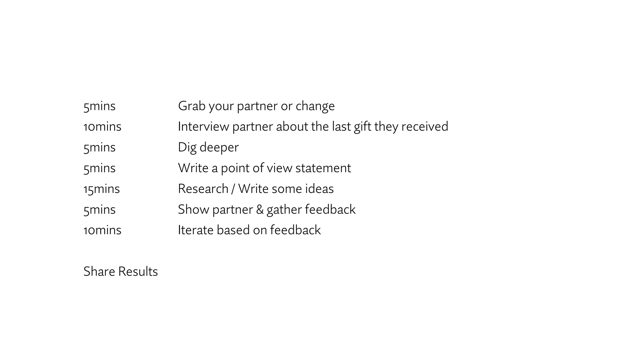 5mins Grab your partner or change
10mins Interview partner about the last gift they received
5mins Dig deeper
5mins Write a point of view statement
15mins Research / Write some ideas
5mins Show partner & gather feedback
10mins Iterate based on feedback
Share Results
 