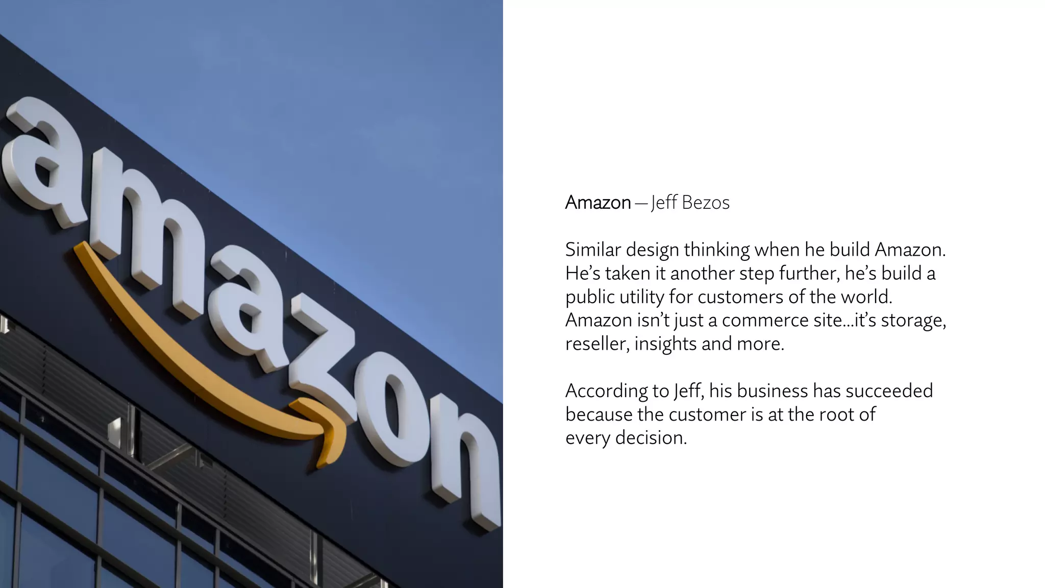 Amazon — Jeff Bezos
Similar design thinking when he build Amazon.
He’s taken it another step further, he’s build a
public utility for customers of the world.
Amazon isn’t just a commerce site…it’s storage,
reseller, insights and more.
According to Jeff, his business has succeeded
because the customer is at the root of
every decision.
 