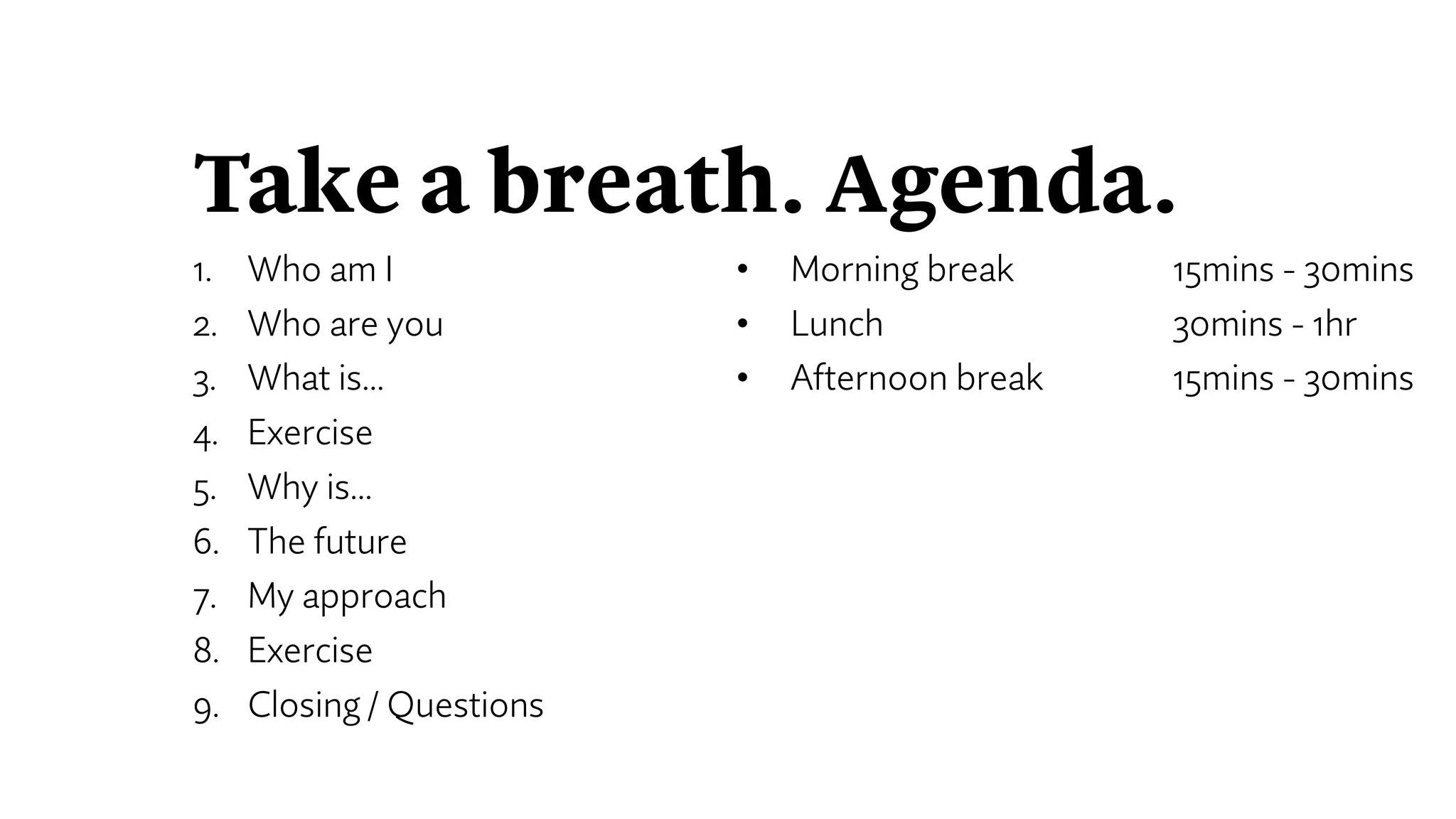 Take a breath. Agenda.
1. Who am I
2. Who are you
3. What is…
4. Exercise
5. Why is…
6. The future
7. My approach
8. Exercise
9. Closing / Questions
• Morning break 15mins - 30mins
• Lunch 30mins - 1hr
• Afternoon break 15mins - 30mins
 