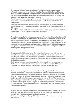 Je trouve que le livre d’Anna Gavalda qui s’appelle Je voudrais que quelqu’un
m’attende quelque part est très bon. En plus, il est bon marché (au Portugal il coûte
5,57€) et il est facile à porter. Vous pouvez ainsi le transporter dans le train et en lire
une nouvelle à chaque trajet. Le livre est composé de douze nouvelles différentes sur
lesquelles nous pouvons réfléchir après la lecture.
J’aime beaucoup l’auteur parce qu’elle a un style propre . Elle invente beaucoup de
mots et elle a des nouvelles très amusante et gaies. Les histoires sont actuelles et
intéressantes.
Le livre est recommandable pour les Français mais aussi pour les élèves de français
langue étrangère. Il y a assez de vocabulaire à apprendre. Le livre a douze nouvelles en
141 pages.
Je voudrais dire que c’est un livre que j’ai beaucoup aimé et que je recommande à toutes
les personnes. C’est un livre philosophique et le titre aussi.


Je voudrais que quelqu’un m’attende quelque part c’est un livre d’Anna Gavalda, publié
en 2001. C’est un recueil de petites nouvelles qui parlent de différentes situations de la
vie de différents personnages, situations qui ne supposent pas une option facile : des
problèmes sur l’amour, l’argent, l’éthique et le sens commun. C’est certainement un bon
livre pour les lecteurs qui cherchent des histoires qui font penser, philosopher ou donner
une opinion personnelle. C’est aussi un livre facile à porter et il aune grammaire facile
pour les jeunes et les personnes âgées.


Il s’agit de petites histoires avec des fins inattendues. Nous pouvons voir dans les
nouvelles que les personnages sont pleins d’espoirs futiles. Ils ne sont pas des héros, ils
sont des gens normaux dans des situations quotidiennes comme cette histoire où un
homme ne sait pas qu’il a provoqué un accident terrible. Enfin, des histoires qui parlent
de situations normales.
Le livre a des histoires courtes qu’on peut lire n’importe où. Le livre est petit et très
facile à lire. Anna Gavalda a écrit des histoires qui touchent des sujets différents et
originaux, avec des personnages peu nombreux, un, deux ou trois, pas plus.


Ce livre est composé par douze nouvelles. C’est un livre petit et facile à lire. Les
histoires que l’auteur a écrites sont vraisemblables parce qu’elle raconte des situations
quotidiennes comme celle d’un homme qui ne sait pas qu’il a provoqué un accident très
grave ou l’histoire de la femme qui a quitté son fiancé (il l’aime beaucoup) et quelques
années après elle lui téléphone pour se rencontrer et pour lui dire qu’elle va mourir.
Les personnages des nouvelles sont toujours différents. L’auteur aussi, elle est actuelle
et célèbre, avec un grand succès. Les gens qui ont lu ces livres les ont beaucoup aimés
et cela a provoqué l’augmentation des ventes. C’est un livre pour tous les âges et que je
recommende vivement.


Je pense que ce livre est très intéressant et je le recommende à tout le monde. Il parle de
sujets très actuels et il fait appel aux sentiments de tous. Il parle de la solitude, par
exemple dans Permiances ou dans Pendant des années.
Le livre est facile à porter. Il s’agit d’histoires courtes sur des sujets controversés, aptes
à la discusion.
 