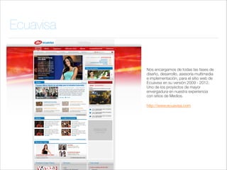 Ecuavisa

Nos encargamos de todas las fases de
diseño, desarrollo, asesoría multimedia
e implementación, para el sitio web de
Ecuavisa en su versión 2009 - 2012.
Uno de los proyectos de mayor
envergadura en nuestra experiencia
con sitios de Medios.
http://www.ecuavisa.com

 