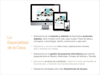 La
Especialidad
de la Casa.

❖

❖

Asesoramos en la creación y rediseño de fascinantes productos
digitales, tanto móviles como web, paso a paso: Pasar de ideas y
conceptos, a tecnologías, diseño, construcción y ejecución. 
Diseñamos y construimos sitios web y aplicaciones móviles  
(iOS y Android) a la medida.

!
❖

❖

Asesoramos en la gestión de proyectos informáticos para internet.
(especialmente en Medios, Multimedia, Portales de Noticias y Tiendas) 
Ejecutamos pruebas de usabilidad, midiendo el nivel user-friendly de
los productos, y haciendo recomendaciones para mejorar.

!
❖

Diseñamos estrategias para crear Experiencias de Usuario.

 