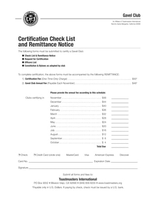 Certification Check List
and Remittance Notice
The following forms must be submitted to certify a Gavel Club:
 Check List & Remittance Notice
 Request for Certiﬁcation
 Ofﬁcers List
 Constitution & Bylaws as adopted by club
To complete certiﬁcation, the above forms must be accompanied by the following REMITTANCE:
1) Certiﬁcation Fee (One-Time-Only Charge) . . . . . . . . . . . . . . . . . . . . . . . . . . . . . . . . . . . . . . . . . . . . . . . $50*
2) Gavel Club Annual Fee (Payable Each November) . . . . . . . . . . . . . . . . . . . . . . . . . . . . . . . . . . . . . . . . . . $48*
Please prorate the annual fee according to this schedule:
Clubs certifying in November . . . . . . . . . . . . . . . . . . . . . . . . . . . . . $48 ______________
December . . . . . . . . . . . . . . . . . . . . . . . . . . . . . $44 ______________
January . . . . . . . . . . . . . . . . . . . . . . . . . . . . . . . $40 ______________
February. . . . . . . . . . . . . . . . . . . . . . . . . . . . . . . $36 ______________
March . . . . . . . . . . . . . . . . . . . . . . . . . . . . . . . . $32 ______________
April . . . . . . . . . . . . . . . . . . . . . . . . . . . . . . . . . . $28 ______________
May . . . . . . . . . . . . . . . . . . . . . . . . . . . . . . . . . . $24 ______________
June. . . . . . . . . . . . . . . . . . . . . . . . . . . . . . . . . . $20 ______________
July . . . . . . . . . . . . . . . . . . . . . . . . . . . . . . . . . . $16 ______________
August . . . . . . . . . . . . . . . . . . . . . . . . . . . . . . . . $12 ______________
September. . . . . . . . . . . . . . . . . . . . . . . . . . . . . $ 8 ______________
October . . . . . . . . . . . . . . . . . . . . . . . . . . . . . . . $ 4 ______________
Total Due ______________
Ë Check Ë Credit Card (circle one) MasterCard Visa American Express Discover
Card No. _____________________________________________________ Expiration Date ______________________
Signature __________________________________________________________________________________________
Submit all forms and fees to:
Toastmasters International
PO Box 9052 • Mission Viejo, CA 92690 • (949) 858-8255 • www.toastmasters.org
*Payable only in U.S. Dollars. If paying by check, check must be issued by a U.S. bank.
Gavel Club
An Afﬁliate of Toastmasters International
Rancho Santa Margarita, California 92688
 