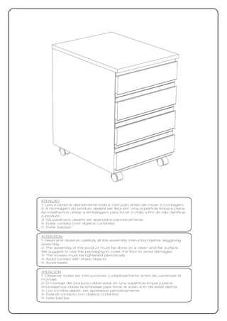 ATENÇÃO
1- Leia e observe atentamente toda a instrução antes de iniciar a montagem.
2- A montagem do produto deverá ser feita em uma superfície limpa e plana.
Aconselhamos utilizar a embalagem para forrar o chão a fim de não danificar
o produto.
3- Os parafusos devem ser apertados periodicamente.
4- Evitar contato com objetos cortantes.
5- Evitar batidas.

ATTENTION
1- Read and observe carefully all the assembly instruction before seggining
assembly.
2- The assembly of the product must be done on a clean and flat surface.
We suggest to use the packaging to cover the floor to avoid damages.
3- The screws must be tightened periodically.
4- Avoid contact with sharp objects.
5- Avoid beats.

ATENCIÓN
1- Observar todas las instrucciones cuidadosamente antes de comenzar el
montaje.
2- El montaje del producto debe estar en una superficie limpia y plana.
Aconsejamos utilizar la embalaje para forrar el suelo a fin de evitar daños.
3- Los tornillos deben ser apretados periódicamente.
4- Evite el contacto con objetos cortantes.
5- Evite batidas
 