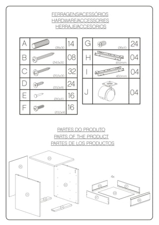 FERRAGENS/ACESSÓRIOS
                    HARDWARE/ACCESSORIES
                     HERRAJE/ACCESORIOS


     A               Ø8x30
                                   14   G                   Ø6x10
                                                                     24
     B              Ø4,5x30
                                   08   H                            04
                                                           450mm


     C              Ø3,5x30
                                   32   I                  450mm
                                                                     04
     D              Ø3,0x16
                                   24
     E                             16   J                            04
                     Ø10x10


     F               Ø3,0x16
                                   16

                      PARTES DO PRODUTO
                     PARTS OF THE PRODUCT
                    PARTES DE LOS PRODUCTOS

               03


05



                                                      4x

                              02
                                                 09             07

                                                       08
     01
                                            07
          04
                                                                      06


                         04
 