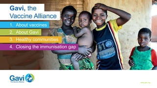 About vaccines About Gavi Healthy communities Closing the immunisation gap
www.gavi.org
1. About vaccines
2. About Gavi
3. Healthy communities
4. Closing the immunisation gap
Gavi, the
Vaccine Alliance
 
