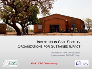 INVESTING IN CIVIL SOCIETY
ORGANIZATIONS FOR SUSTAINED IMPACT
Presented by: Judith Omondi Anyona
Program manager GAVI CSO Project
GAVI CSO Constituency
 